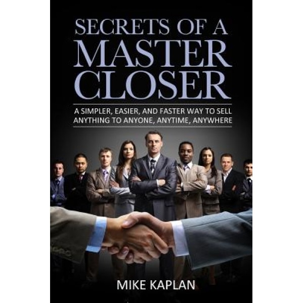 Secrets of a Master Closer: A Simpler, Easier, and Faster Way to Sell Anything to Anyone, Anytime, Anywhere - MR Mike Kaplan (Author)