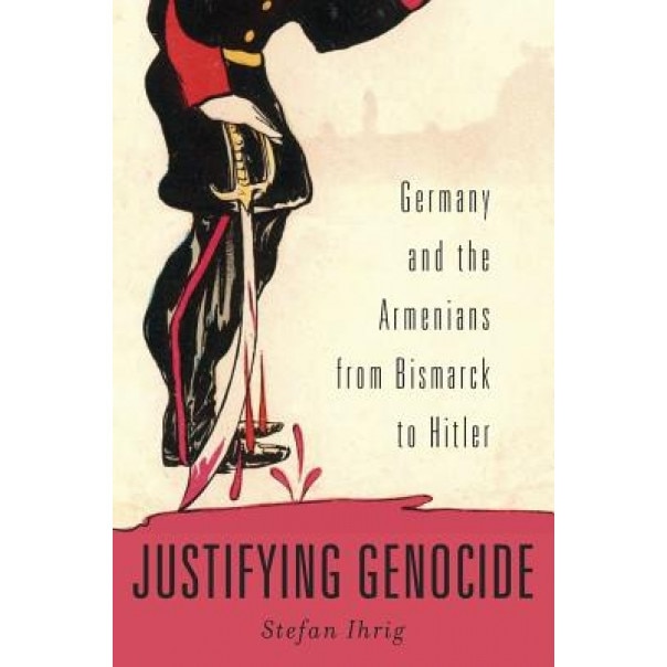 Justifying Genocide: Germany and the Armenians from Bismarck to Hitler, Stefan Ihrig (Author)