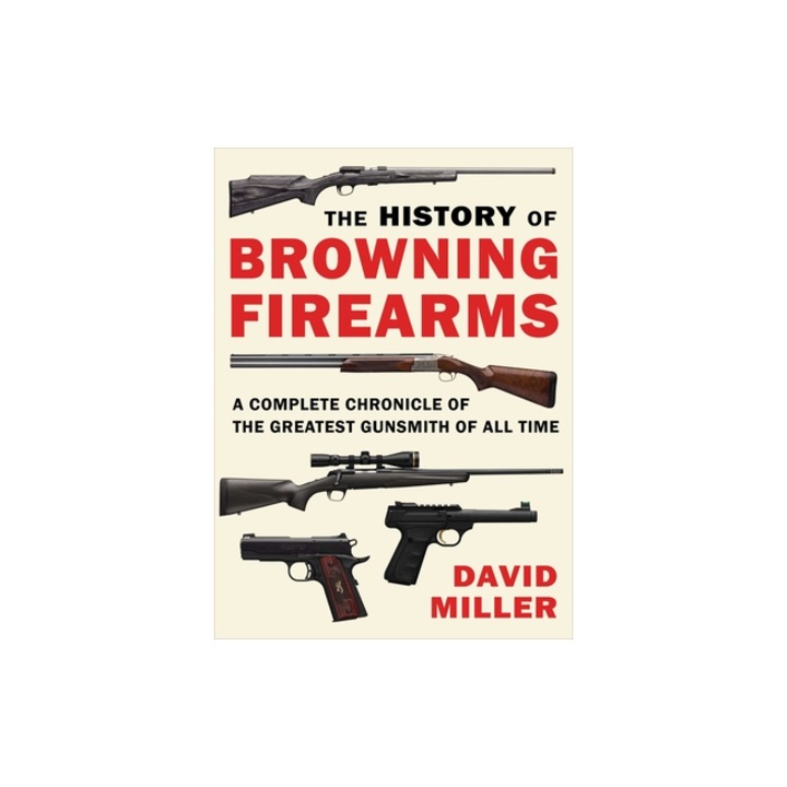 The History of Browning Firearms A Complete Chronicle of the Greatest Gunsmith of All Time, David Miller