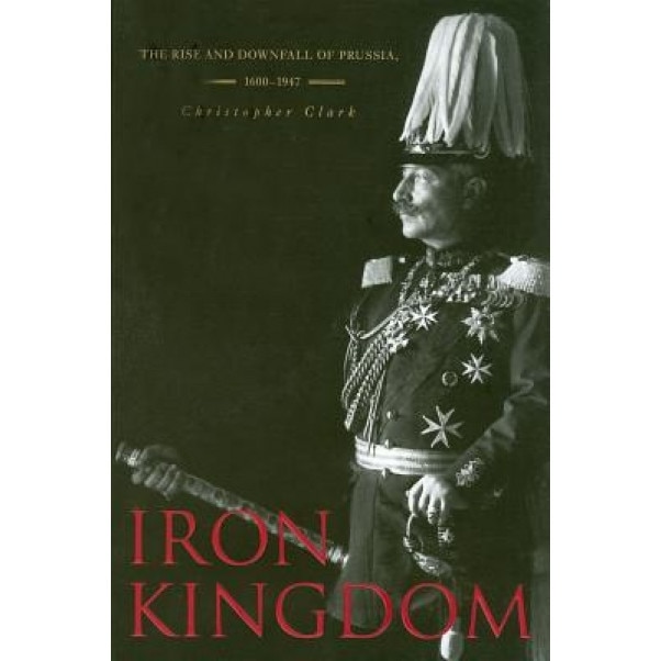 Iron Kingdom: The Rise and Downfall of Prussia, 1600-1947, Christopher Clark