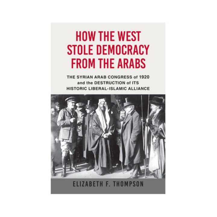 How the West Stole Democracy from the Arabs The Syrian Arab Congress of 1920 and the Destruction of Its Historic Liberal-Islamic Alliance