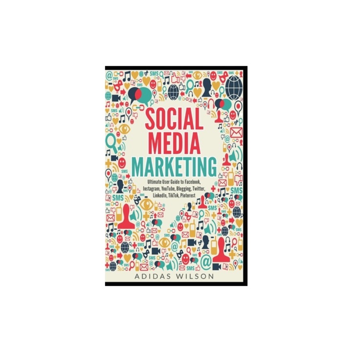 Social Media Marketing - Ultimate User Guide to Facebook, Instagram, YouTube, Blogging, Twitter, LinkedIn, TikTok, Pinterest, Adidas Wilson