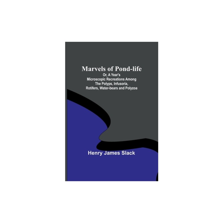 Marvels of Pond-life; Or, A Year's Microscopic Recreations Among the Polyps, Infusoria, Rotifers, Water-bears and Polyzoa, Henry James Slack