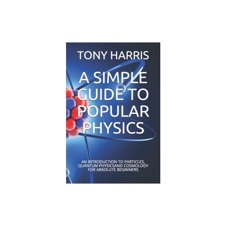 A Simple Guide to Popular Physics An Introduction to Particles, Quantum Physicsand Cosmology for Absolute Beginners, Tony Harris