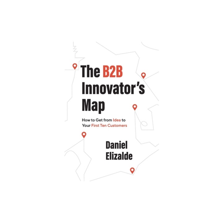 The B2B Innovator's Map How to Get from Idea to Your First Ten Customers, Daniel Elizalde