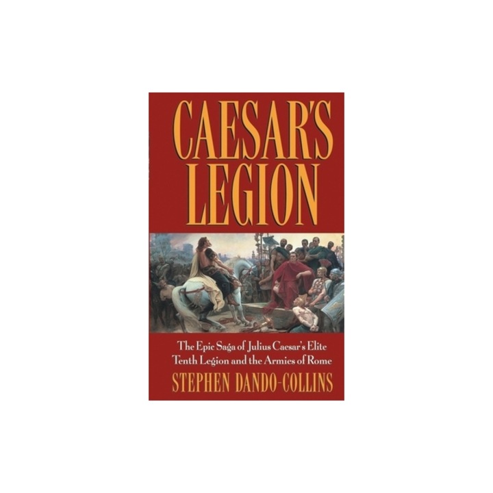 Caesar's Legion The Epic Saga of Julius Caesar's Elite Tenth Legion and the Armies of Rome, Stephen Dando-Collins