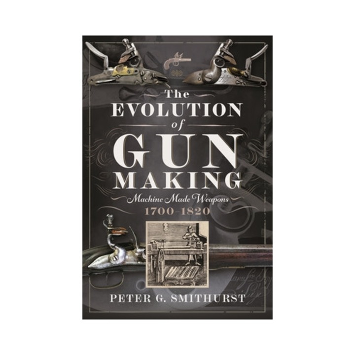 The Evolution Of Gun Making: Machine Made Weapons, 1700-1820 - Peter G. Smithurst