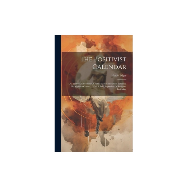 The Positivist Calendar Or, Transitional System Of Public Commemoration Instituted By Augustus Comte ... With A Brief Expostion Of Religious P, Henry Edger