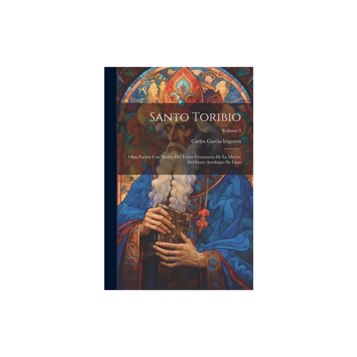 Santo Toribio Obra Escrita Con Motivo Del Tercer Centenario De La Muerte Del Santo Arzobispo De Lima; Volume 4, Carlos Garc Irigoyen