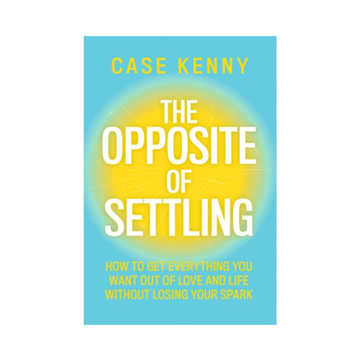 The Opposite Of Settling: How To Get Everything You Want Out Of Love And Life Without Losing Your Spark - Case Kenny