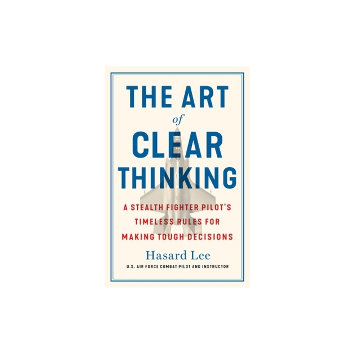 The Art of Clear Thinking A Stealth Fighter Pilot's Timeless Rules for Making Tough Decisions, Hasard Lee