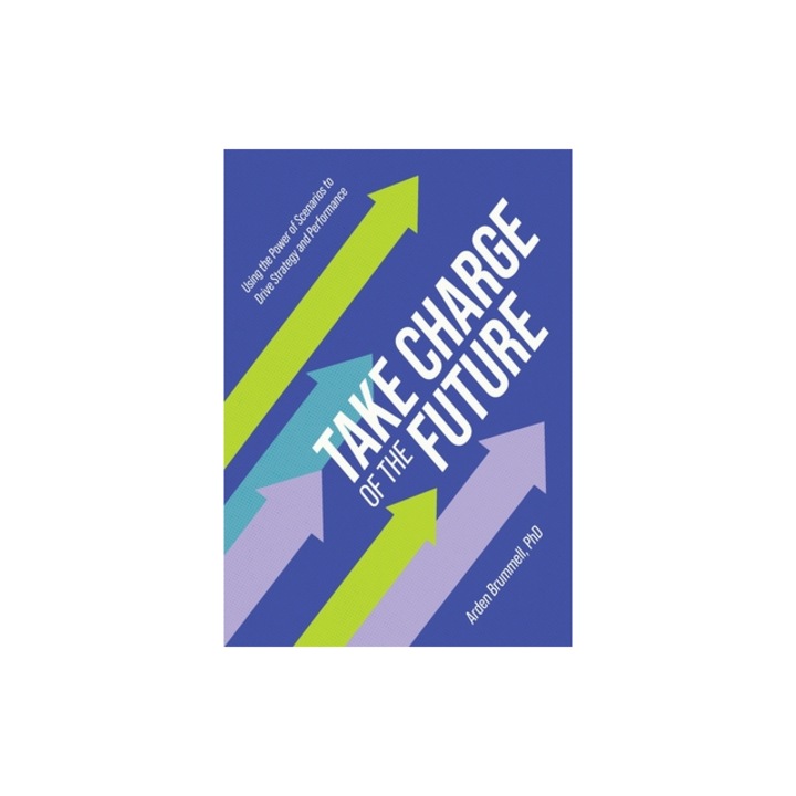 Take Charge of the Future Using the Power of Scenarios to Drive Strategy and Performance, Arden Brummell