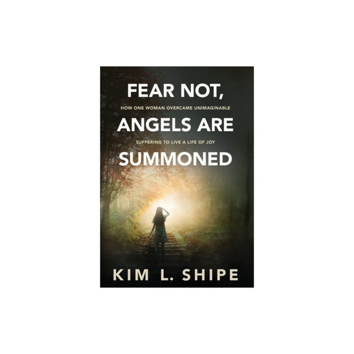Fear Not, Angels Are Summoned How One Woman Overcame Unimaginable Suffering to Live a Life of Joy, Kim Shipe