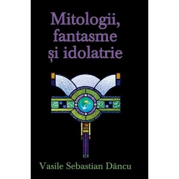 Mitologii, fantasme si Idolatrie - Vasile Sebastian Dancu
