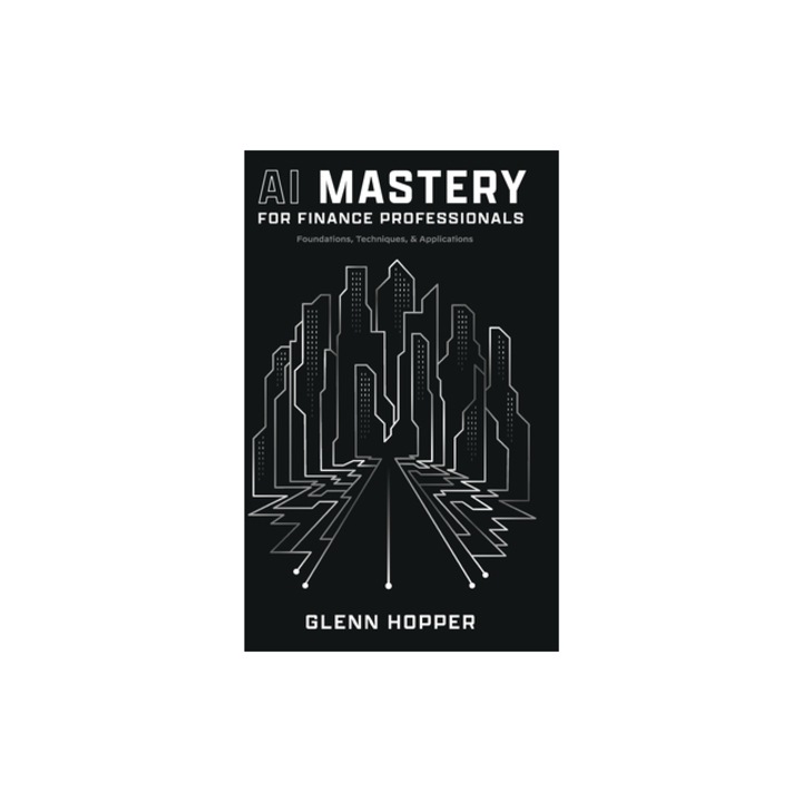 AI Mastery for Finance Professionals Foundations, Techniques, and Applications, Glenn Hopper
