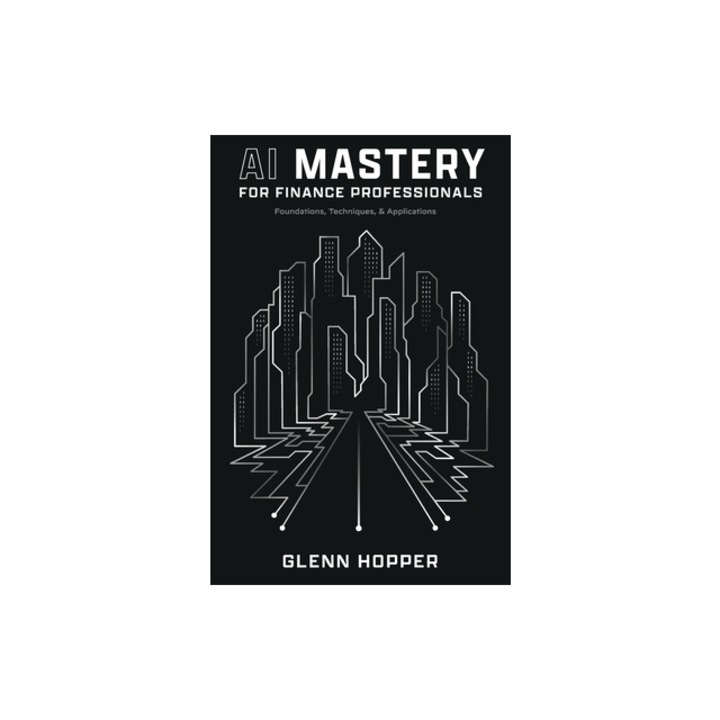 AI Mastery for Finance Professionals Foundations, Techniques, and Applications, Glenn Hopper