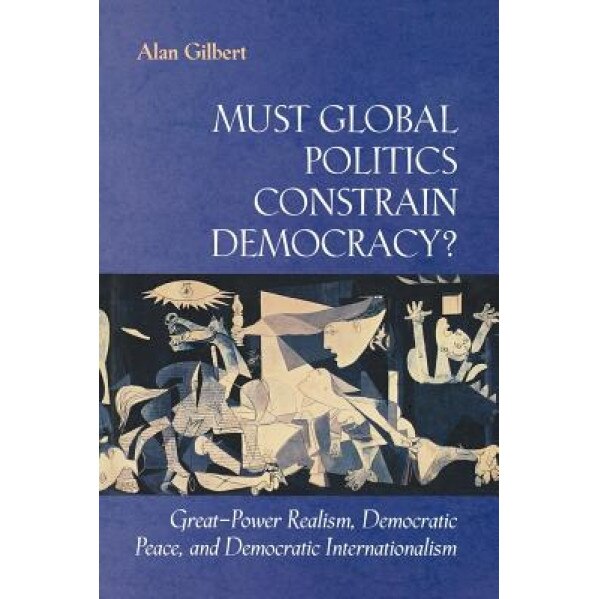 Must Global Politics Constrain Democracy?: Great-Power Realism, Democratic Peace, and Democratic Internationalism, Alan Gilbert (Author)