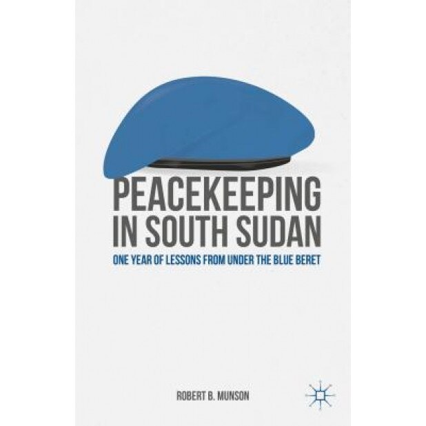 Peacekeeping in South Sudan: One Year of Lessons from Under the Blue Beret, Robert B. Munson (Author)
