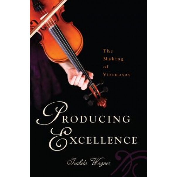 Producing Excellence: The Making of Virtuosos, Izabela Wagner (Author)
