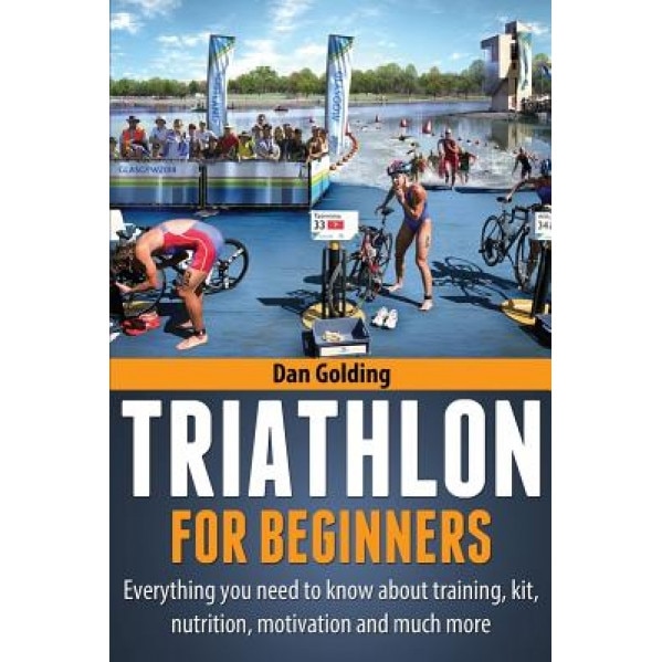 Triathlon for Beginners: Everything You Need to Know about Training, Nutrition, Kit, Motivation, Racing, and Much More, Dan Golding (Author)