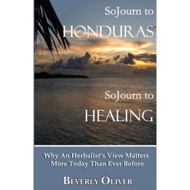 Sojourn to Honduras Sojourn to Healing: Why an Herbalist's View Matters More Today Than Ever Before, Beverly Oliver (Author)