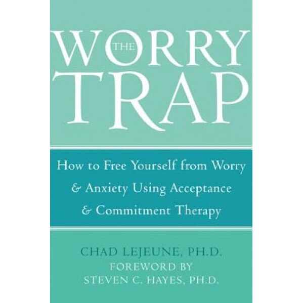 The Worry Trap: How to Free Yourself from Worry & Anxiety Using Acceptance & Commitment Therapy, Chad Lejeune
