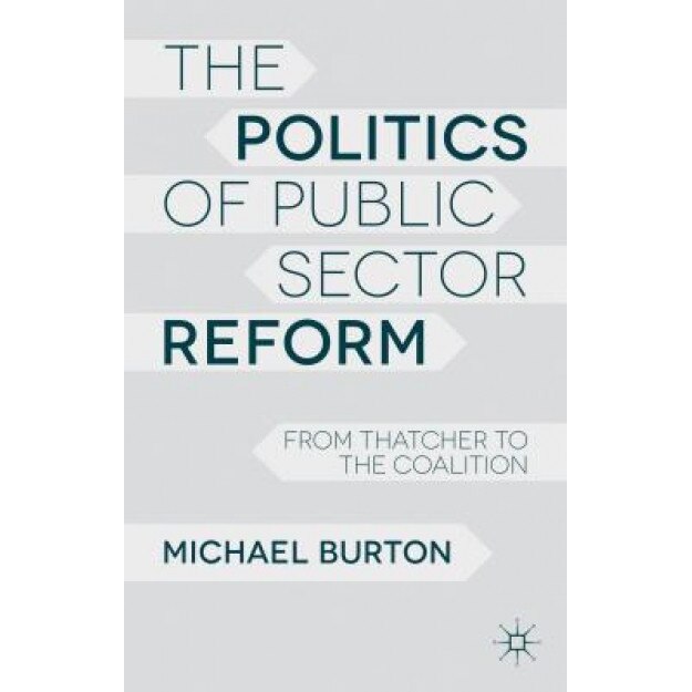 The Politics of Public Sector Reform: From Thatcher to the Coalition, Michael Burton (Author)