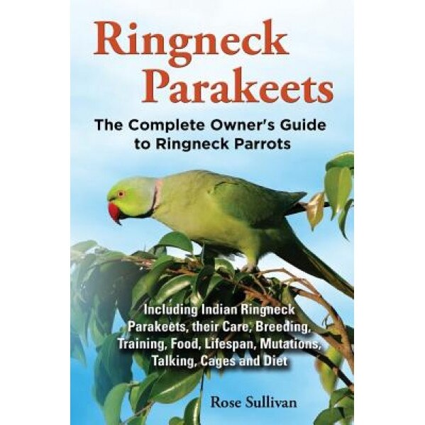 Ringneck Parakeets, the Complete Owner's Guide to Ringneck Parrots, Including Indian Ringneck Parakeets, Their Care, Breeding, Training, Food, Lifespa, Rose Sullivan (Author)