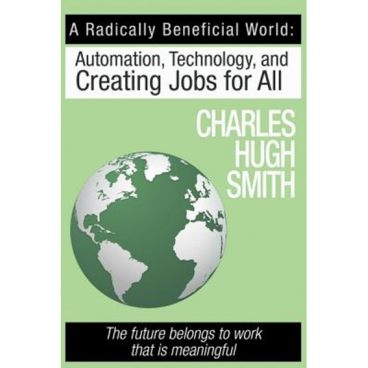A Radically Beneficial World: Automation, Technology and Creating Jobs for All: The Future Belongs to Work That Is Meaningful - Charles Hugh Smith (Author)