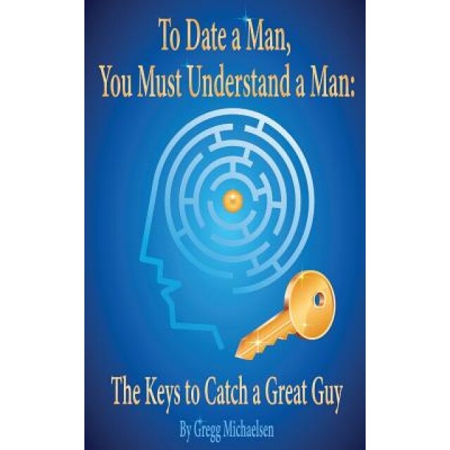 To Date a Man, You Must Understand a Man: The Keys to Catch a Great Guy, Gregg Michaelsen (Author)