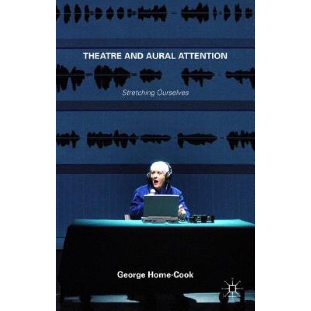 Theatre and Aural Attention: Stretching Ourselves, George Home-Cook (Author)