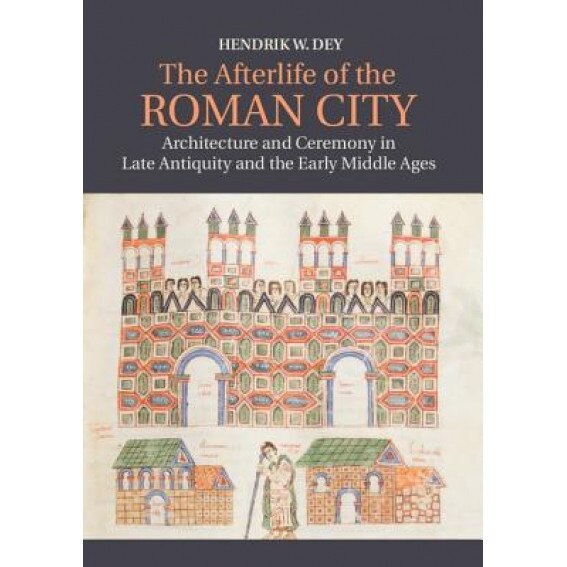 The Afterlife of the Roman City: Architecture and Ceremony in Late Antiquity and the Early Middle Ages, Hendrik Dey (Author)