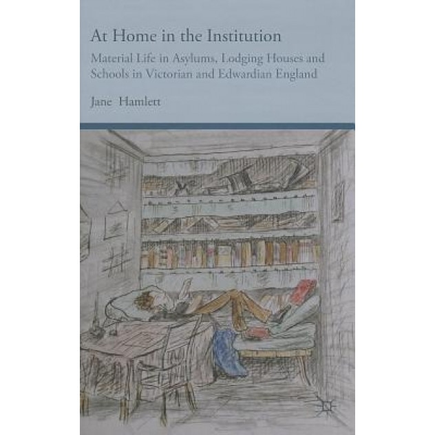 At Home in the Institution: Material Life in Asylums, Lodging Houses and Schools in Victorian and Edwardian England, Jane Hamlett (Author)