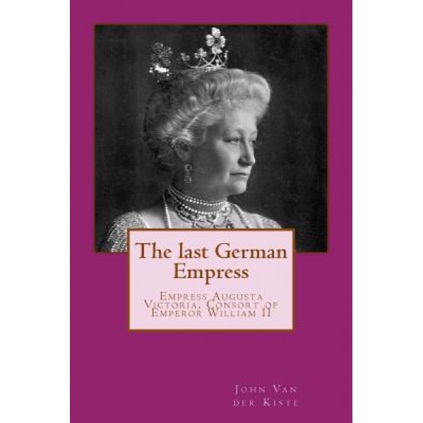 The Last German Empress: Empress Augusta Victoria, Consort of Emperor William II, John Van der Kiste (Author)