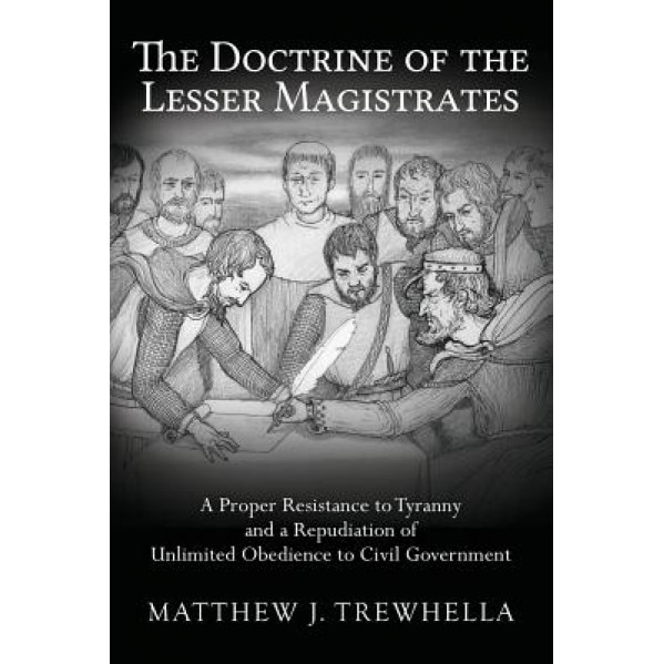 The Doctrine of the Lesser Magistrates: A Proper Resistance to Tyranny and a Repudiation of Unlimited Obedience to Civil Government, Matthew J. Trewhella (Author)
