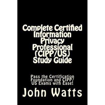 Complete Certified Information Privacy Professional (Cipp/Us) Study Guide: Pass the Certification Foundation and Cipp/Us Exams with Ease!, John Watts (Author) Complete Certified Information Privacy Professional (Cipp/Us) Study Guide: Pass the Certification Foundation and Cipp/Us Exams with Ease!, John Watts (Author)