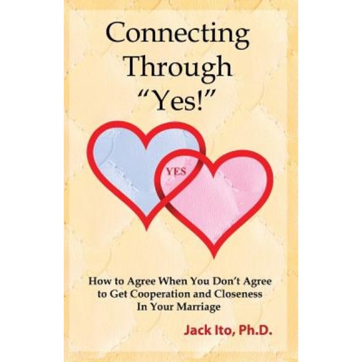 Connecting Through Yes!: How to Agree When You Don't Agree to Get Cooperation and Closeness in Your Marriage, Jack Ito Ph. D. (Author)