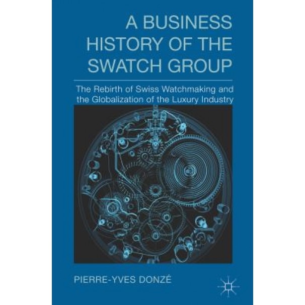 A Business History of the Swatch Group: The Rebirth of Swiss Watchmaking and the Globalization of the Luxury Industry - Pierre-Yves Donze (Author)
