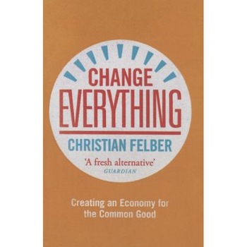 Change Everything: Creating an Economy for the Common Good, Christian Felber (Author) Change Everything: Creating an Economy for the Common Good, Christian Felber (Author)