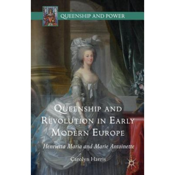 Queenship and Revolution in Early Modern Europe: Henrietta Maria and Marie Antoinette, Carolyn Harris (Author)