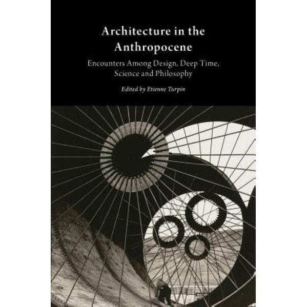 Architecture in the Anthropocene: Encounters Among Design, Deep Time, Science and Philosophy, Etienne Turpin (Editor)