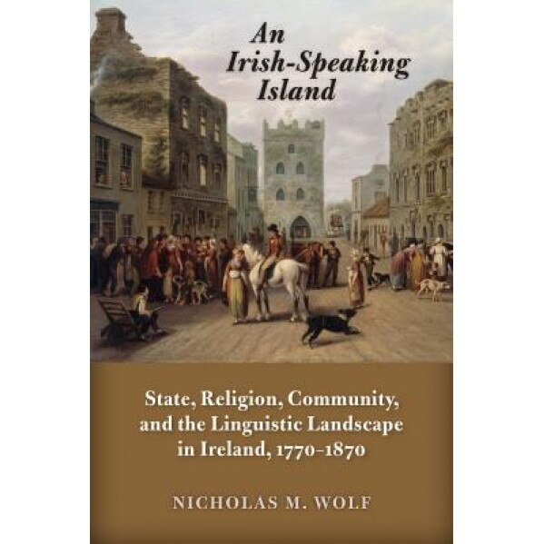 An Irish-Speaking Island: State, Religion, Community, and the Linguistic Landscape in Ireland, 1770-1870, Nicholas M. Wolf (Author)