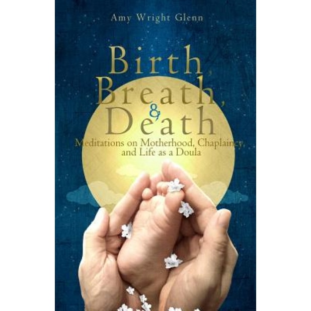 Birth, Breath, and Death: Meditations on Motherhood, Chaplaincy, and Life as a Doula, Amy Wright Glenn (Author)