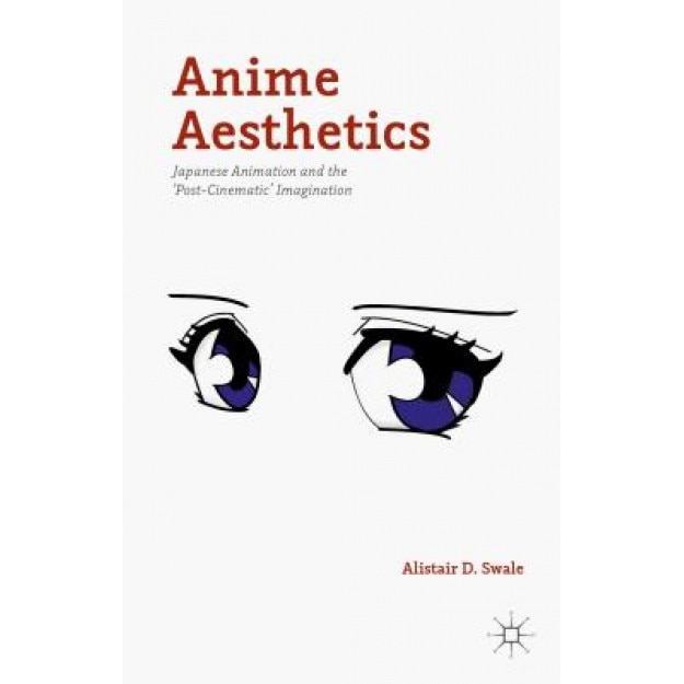 Anime Aesthetics: Japanese Animation and the 'Post-Cinematic' Imagination, Alistair D. Swale (Author)