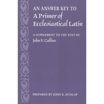 An Answer Key to a Primer of Ecclesiastical Latin: A Supplement to the Text, John Dunlap An Answer Key to a Primer of Ecclesiastical Latin: A Supplement to the Text, John Dunlap