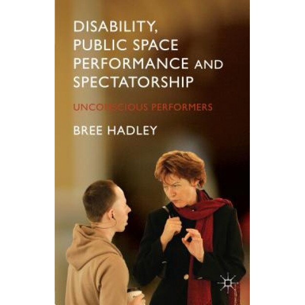 Disability, Public Space Performance and Spectatorship: Unconscious Performers, Bree Hadley (Author)