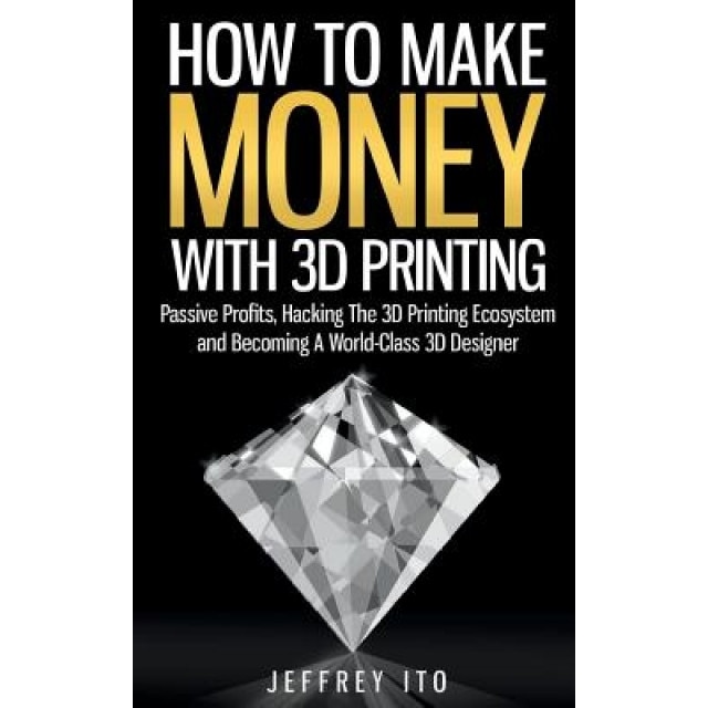 How to Make Money with 3D Printing: Passive Profits, Hacking the 3D Printing Ecosystem and Becoming a World-Class 3D Designer, Jeffrey Ito (Author)