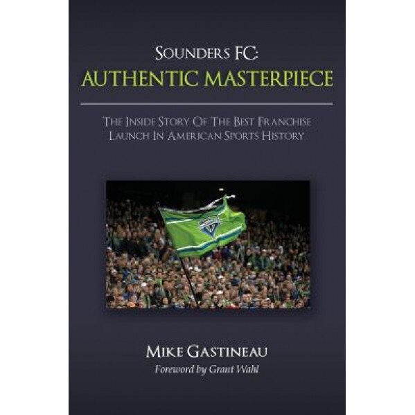 Sounders FC: Authentic Masterpiece: The Inside Story of the Best Franchise Launch in American Sports History, Mike Gastineau (Author)