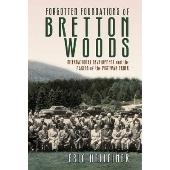 Forgotten Foundations of Bretton Woods: International Development and the Making of the Postwar Order, Eric Helleiner (Author)