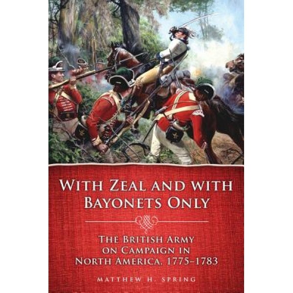 With Zeal and with Bayonets Only: The British Army on Campaign in North America, 1775-1783, Matthew H. Spring